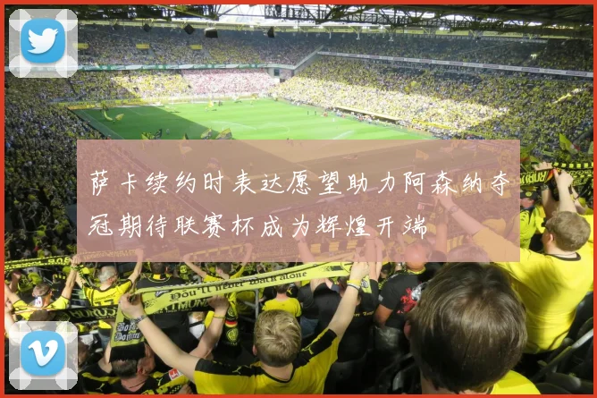 萨卡续约时表达愿望助力阿森纳夺冠期待联赛杯成为辉煌开端
