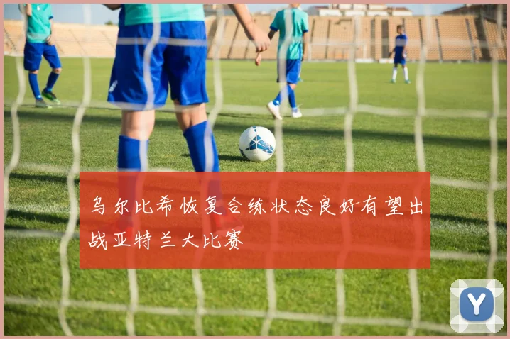 乌尔比希恢复合练状态良好有望出战亚特兰大比赛