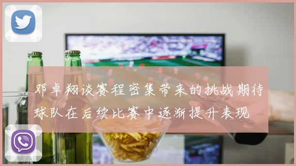 邓卓翔谈赛程密集带来的挑战期待球队在后续比赛中逐渐提升表现