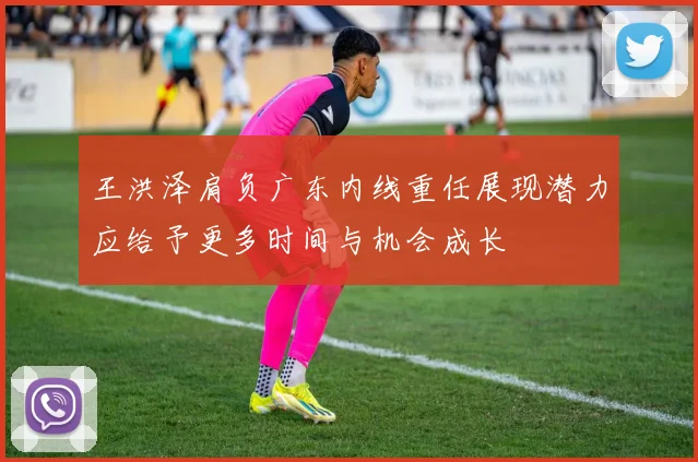 王洪泽肩负广东内线重任展现潜力应给予更多时间与机会成长