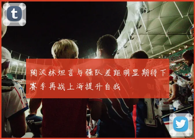 陶汉林坦言与强队差距明显期待下赛季再战上海提升自我