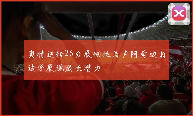 奥特逆转26分展韧性马卢阿奇边打边学展现成长潜力