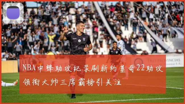 NBA中锋助攻纪录刷新约基奇22助攻领衔大帅三席霸榜引关注