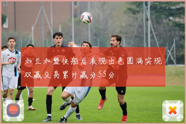 加兰加盟快船后表现出色圆满实现双赢交易累计赢分55分