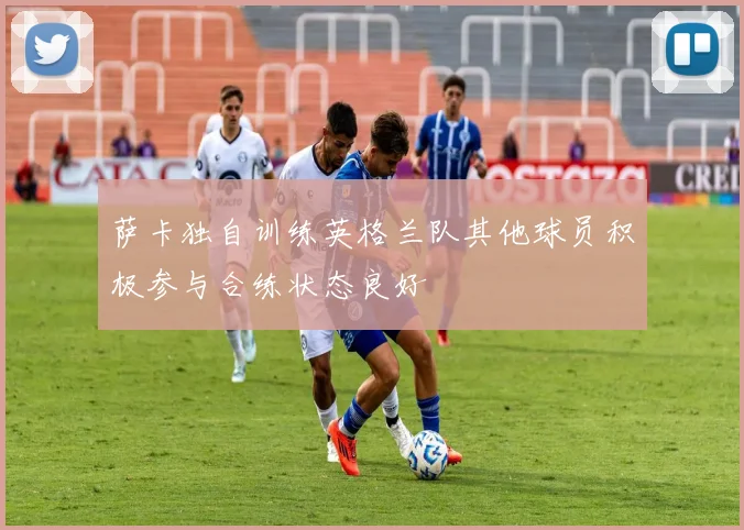 萨卡独自训练英格兰队其他球员积极参与合练状态良好