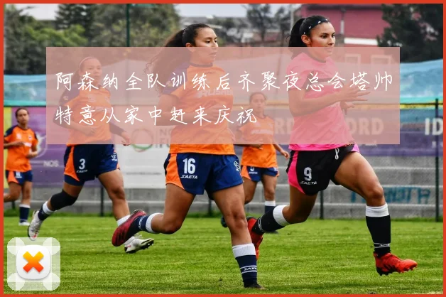 阿森纳全队训练后齐聚夜总会塔帅特意从家中赶来庆祝