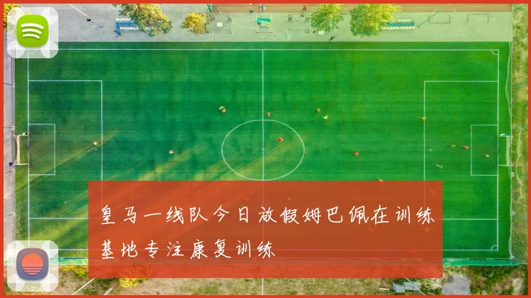 皇马一线队今日放假姆巴佩在训练基地专注康复训练