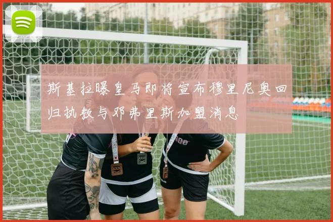斯基拉曝皇马即将宣布穆里尼奥回归执教与邓弗里斯加盟消息