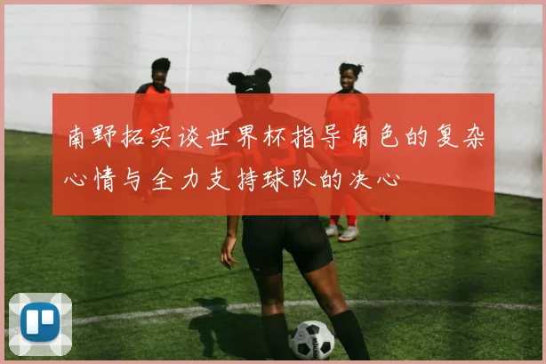 南野拓实谈世界杯指导角色的复杂心情与全力支持球队的决心