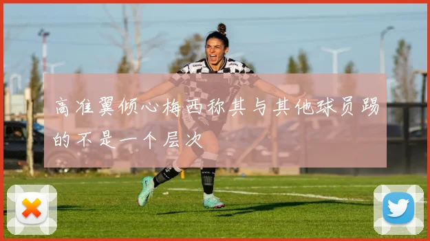 高准翼倾心梅西称其与其他球员踢的不是一个层次